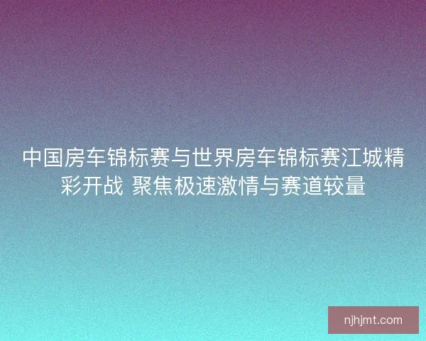 中国房车锦标赛与世界房车锦标赛江城精彩开战 聚焦极速激情与赛道较量