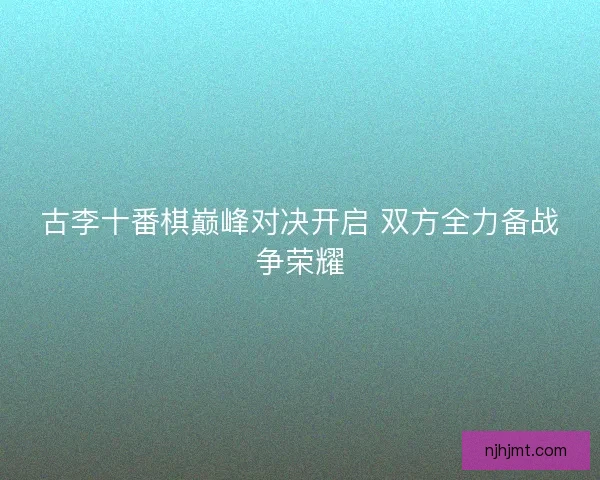 古李十番棋巅峰对决开启 双方全力备战争荣耀