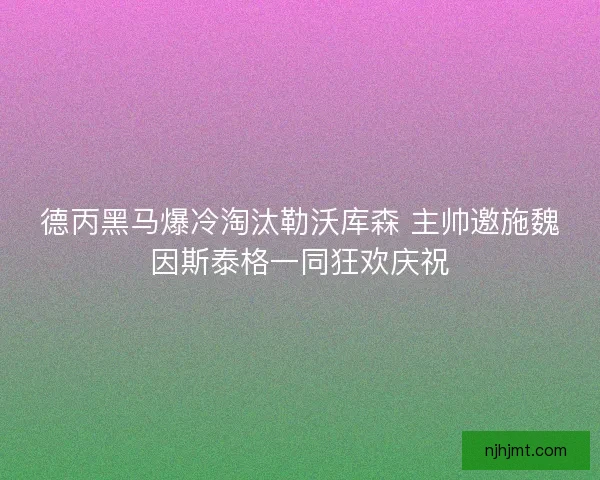 德丙黑马爆冷淘汰勒沃库森 主帅邀施魏因斯泰格一同狂欢庆祝