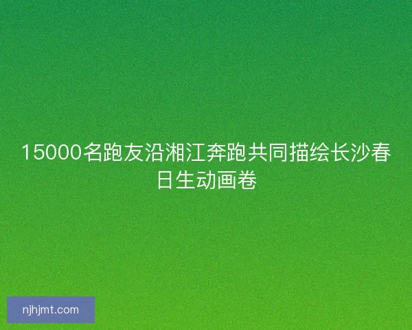 15000名跑友沿湘江奔跑共同描绘长沙春日生动画卷