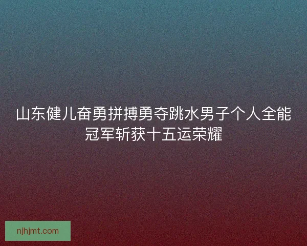 山东健儿奋勇拼搏勇夺跳水男子个人全能冠军斩获十五运荣耀