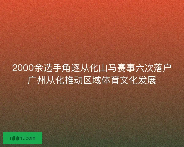 2000余选手角逐从化山马赛事六次落户广州从化推动区域体育文化发展 2000余选手角逐从化山马赛事六次落户广州从化推动区域体育文化发展