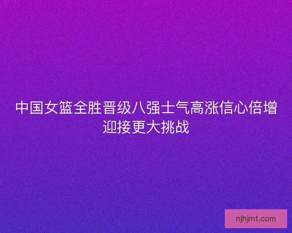 中国女篮全胜晋级八强士气高涨信心倍增迎接更大挑战