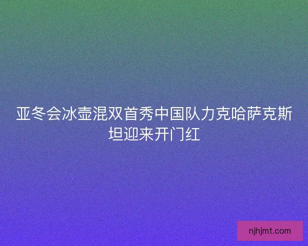 亚冬会冰壶混双首秀中国队力克哈萨克斯坦迎来开门红