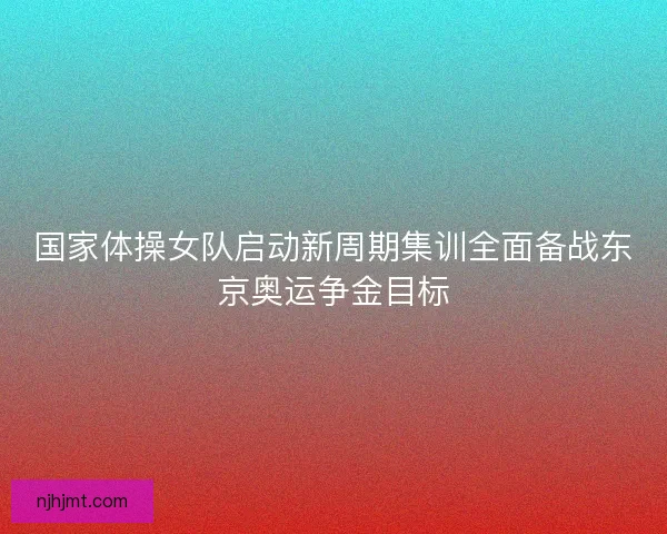 国家体操女队启动新周期集训全面备战东京奥运争金目标