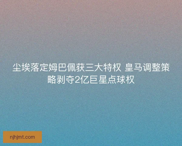 尘埃落定姆巴佩获三大特权 皇马调整策略剥夺2亿巨星点球权