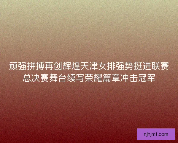 顽强拼搏再创辉煌天津女排强势挺进联赛总决赛舞台续写荣耀篇章冲击冠军 顽强拼搏再创辉煌天津女排强势挺进联赛总决赛舞台续写荣耀篇章冲击冠军