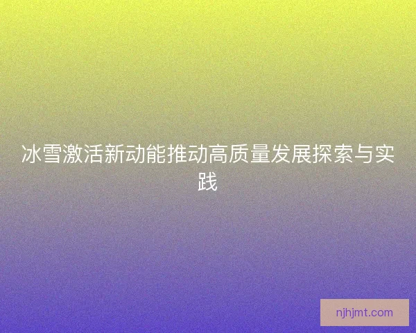 冰雪激活新动能推动高质量发展探索与实践 冰雪激活新动能推动高质量发展探索与实践
