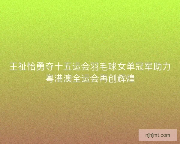 王祉怡勇夺十五运会羽毛球女单冠军助力粤港澳全运会再创辉煌 王祉怡勇夺十五运会羽毛球女单冠军助力粤港澳全运会再创辉煌