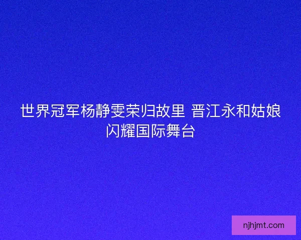 世界冠军杨静雯荣归故里 晋江永和姑娘闪耀国际舞台