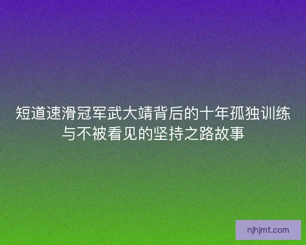 短道速滑冠军武大靖背后的十年孤独训练与不被看见的坚持之路故事