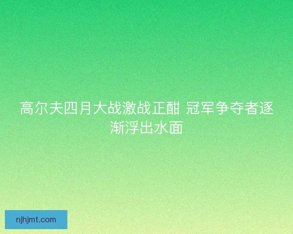 高尔夫四月大战激战正酣 冠军争夺者逐渐浮出水面