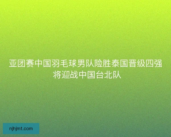 亚团赛中国羽毛球男队险胜泰国晋级四强 将迎战中国台北队 亚团赛中国羽毛球男队险胜泰国晋级四强 将迎战中国台北队
